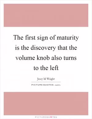 The first sign of maturity is the discovery that the volume knob also turns to the left Picture Quote #1