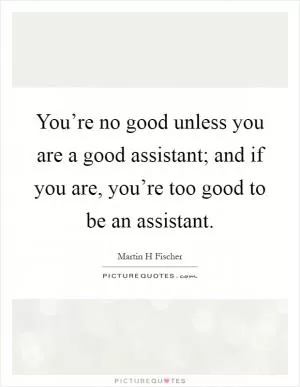 You’re no good unless you are a good assistant; and if you are, you’re too good to be an assistant Picture Quote #1