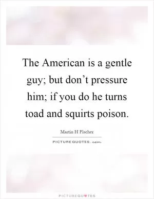 The American is a gentle guy; but don’t pressure him; if you do he turns toad and squirts poison Picture Quote #1