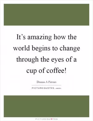 It’s amazing how the world begins to change through the eyes of a cup of coffee! Picture Quote #1