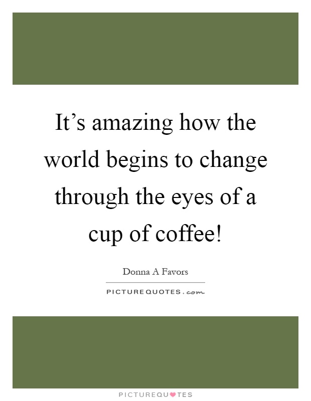It's amazing how the world begins to change through the eyes of a cup of coffee! Picture Quote #1