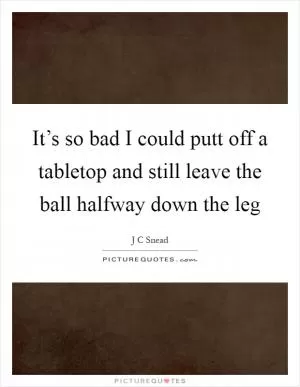 It’s so bad I could putt off a tabletop and still leave the ball halfway down the leg Picture Quote #1