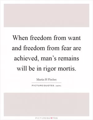When freedom from want and freedom from fear are achieved, man’s remains will be in rigor mortis Picture Quote #1