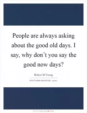 People are always asking about the good old days. I say, why don’t you say the good now days? Picture Quote #1