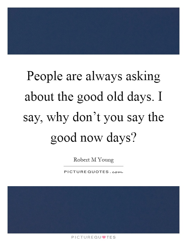 People are always asking about the good old days. I say, why don't you say the good now days? Picture Quote #1