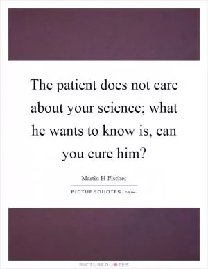 The patient does not care about your science; what he wants to know is, can you cure him? Picture Quote #1