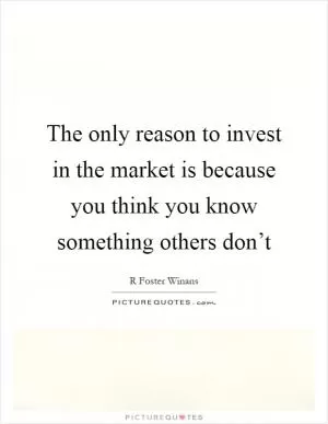 The only reason to invest in the market is because you think you know something others don’t Picture Quote #1