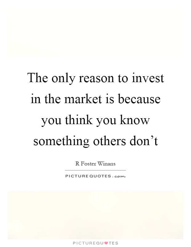 The only reason to invest in the market is because you think you know something others don't Picture Quote #1