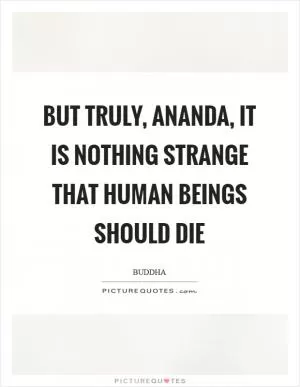 But truly, ananda, it is nothing strange that human beings should die Picture Quote #1