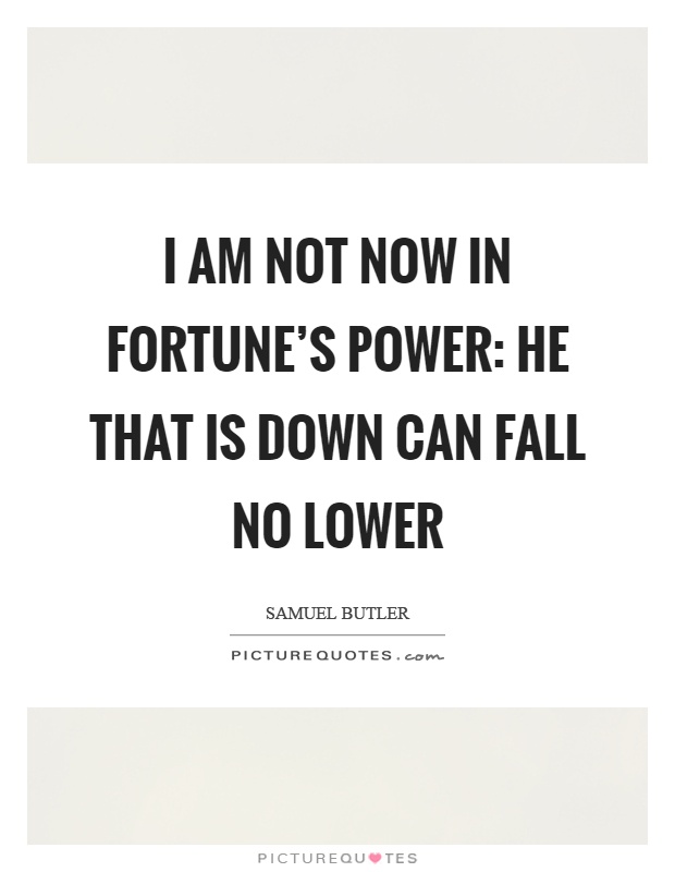 I am not now in fortune's power: He that is down can fall no lower Picture Quote #1
