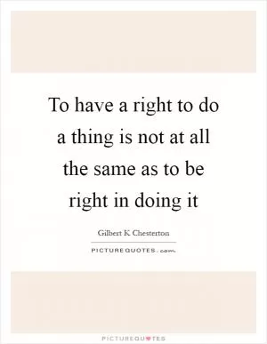To have a right to do a thing is not at all the same as to be right in doing it Picture Quote #1