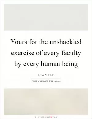 Yours for the unshackled exercise of every faculty by every human being Picture Quote #1