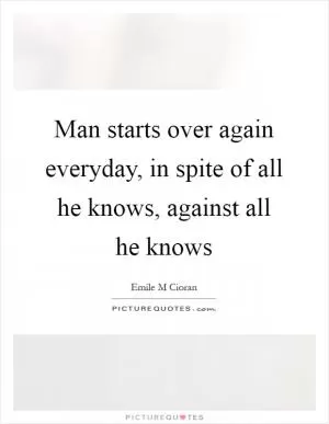 Man starts over again everyday, in spite of all he knows, against all he knows Picture Quote #1
