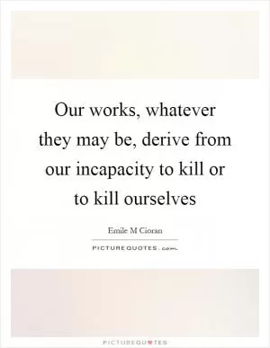 Our works, whatever they may be, derive from our incapacity to kill or to kill ourselves Picture Quote #1