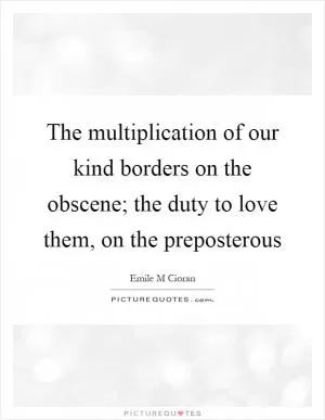 The multiplication of our kind borders on the obscene; the duty to love them, on the preposterous Picture Quote #1