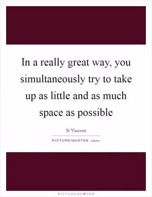 In a really great way, you simultaneously try to take up as little and as much space as possible Picture Quote #1