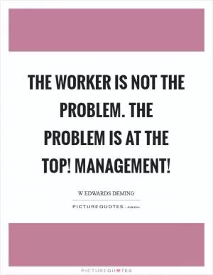 The worker is not the problem. The problem is at the top! Management! Picture Quote #1