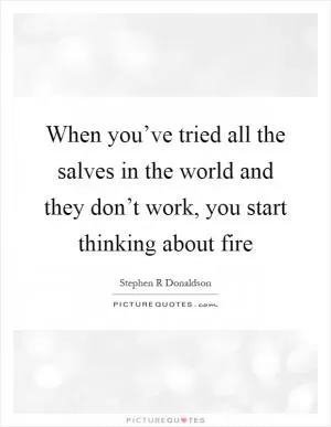 When you’ve tried all the salves in the world and they don’t work, you start thinking about fire Picture Quote #1