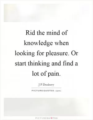 Rid the mind of knowledge when looking for pleasure. Or start thinking and find a lot of pain Picture Quote #1