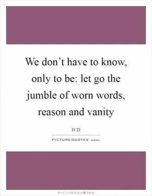 We don’t have to know, only to be: let go the jumble of worn words, reason and vanity Picture Quote #1