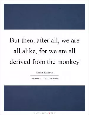But then, after all, we are all alike, for we are all derived from the monkey Picture Quote #1