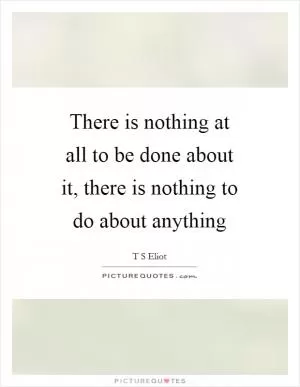 There is nothing at all to be done about it, there is nothing to do about anything Picture Quote #1