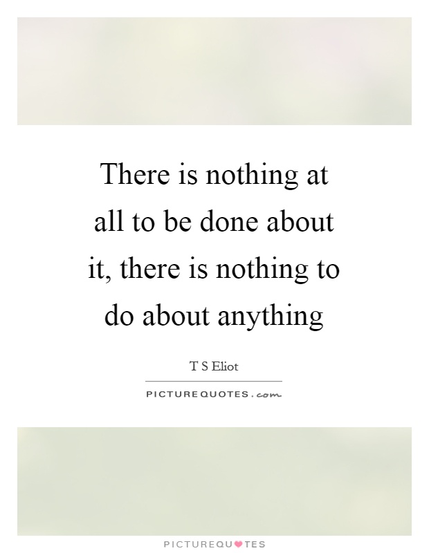 There is nothing at all to be done about it, there is nothing to do about anything Picture Quote #1
