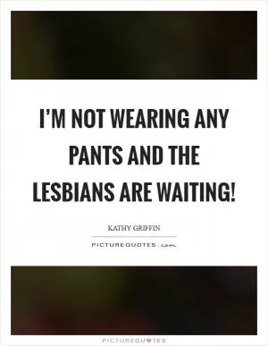 I’m not wearing any pants and the lesbians are waiting! Picture Quote #1