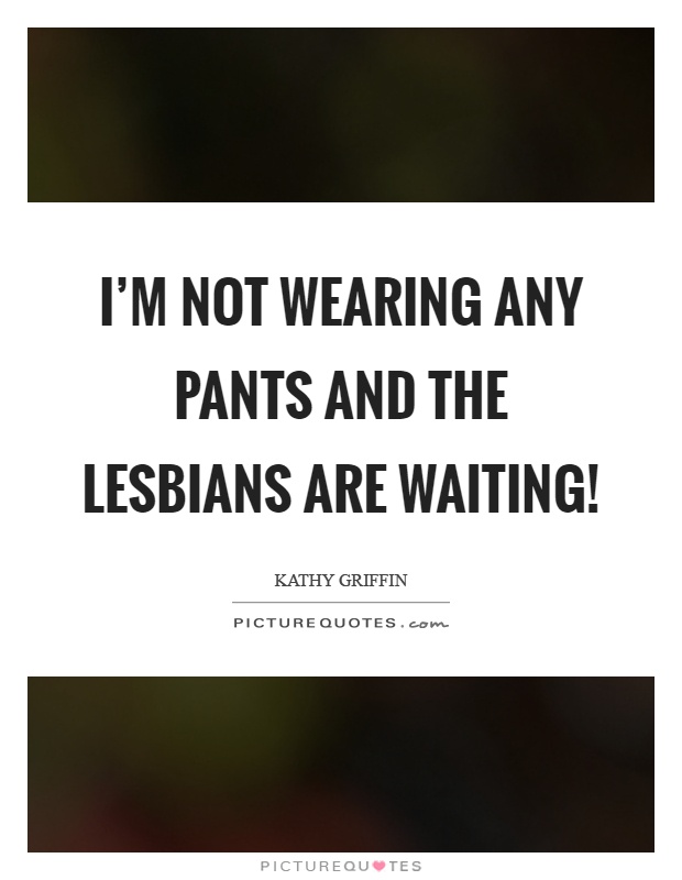 I'm not wearing any pants and the lesbians are waiting! Picture Quote #1