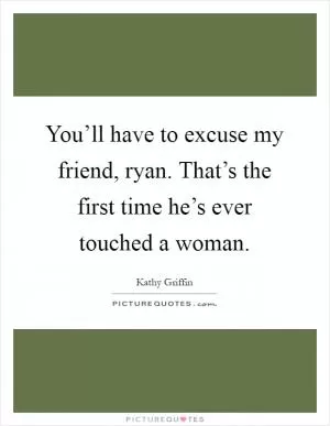 You’ll have to excuse my friend, ryan. That’s the first time he’s ever touched a woman Picture Quote #1