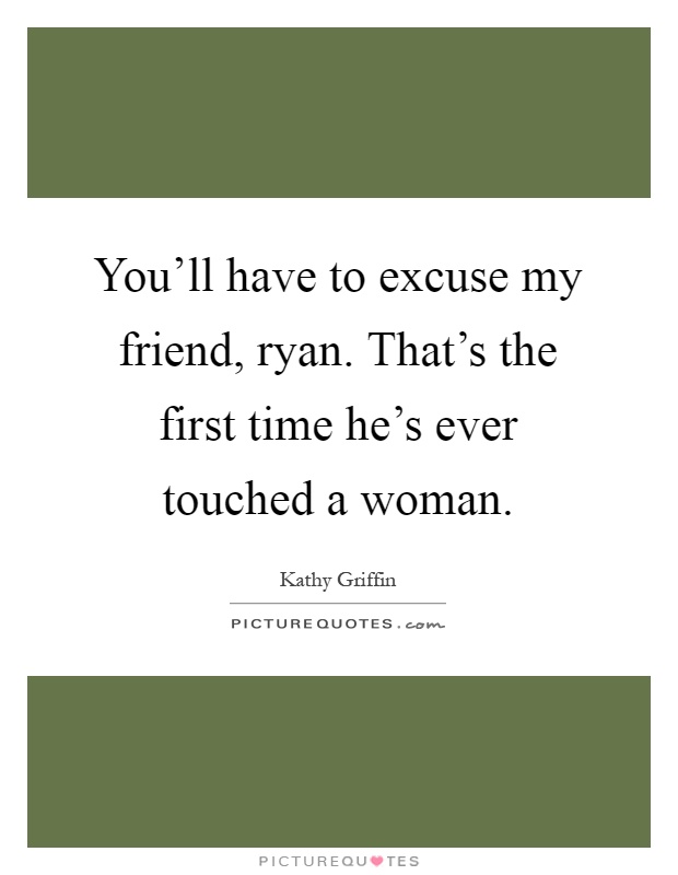 You'll have to excuse my friend, ryan. That's the first time he's ever touched a woman Picture Quote #1