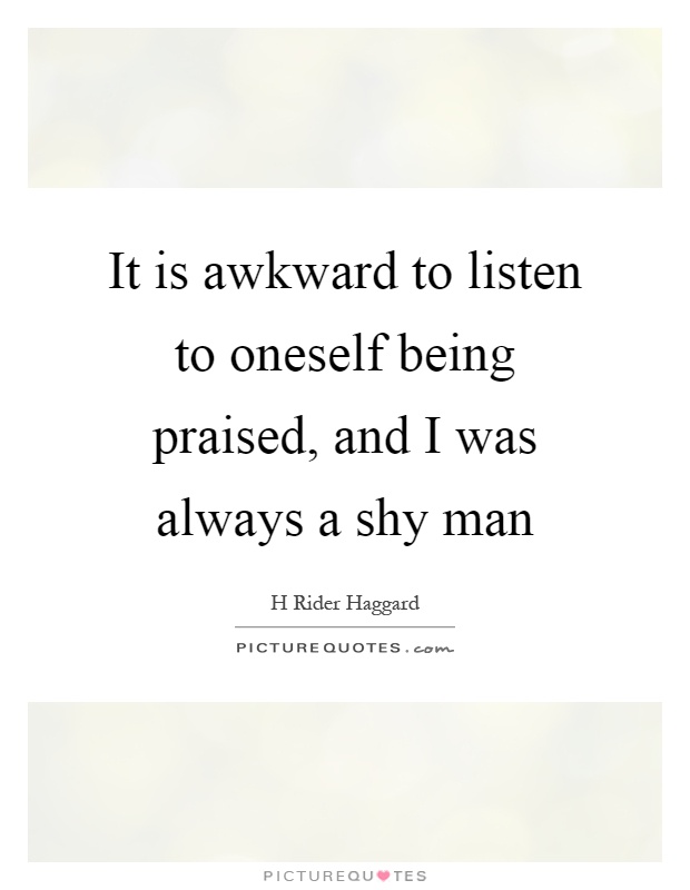 It is awkward to listen to oneself being praised, and I was always a shy man Picture Quote #1