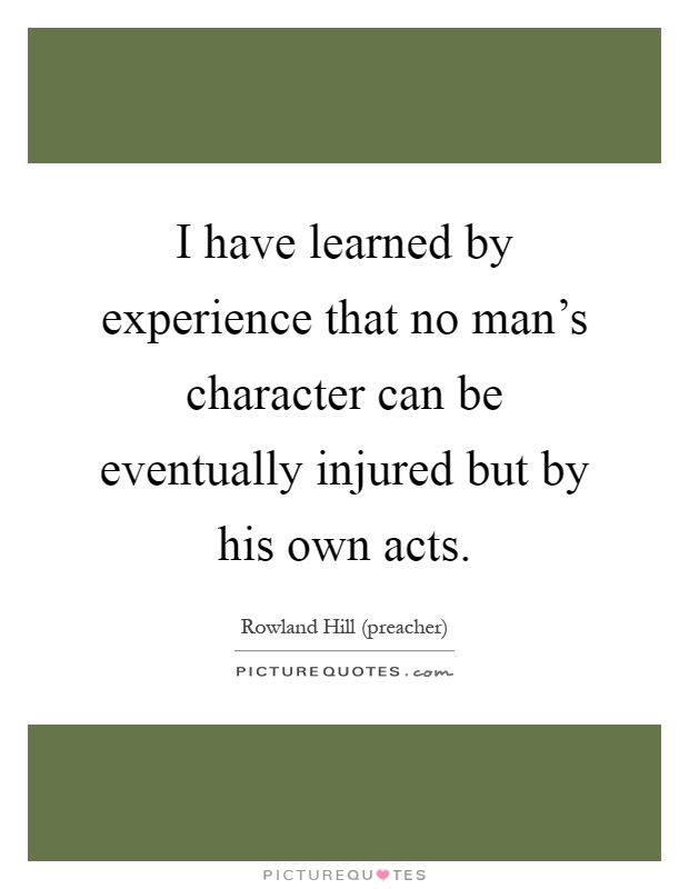 I have learned by experience that no man's character can be eventually injured but by his own acts Picture Quote #1