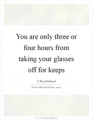 You are only three or four hours from taking your glasses off for keeps Picture Quote #1