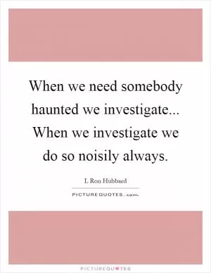 When we need somebody haunted we investigate... When we investigate we do so noisily always Picture Quote #1