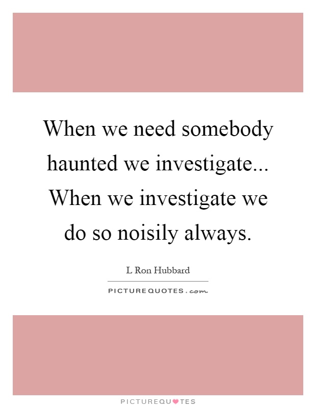 When we need somebody haunted we investigate... When we investigate we do so noisily always Picture Quote #1