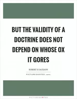 But the validity of a doctrine does not depend on whose ox it gores Picture Quote #1