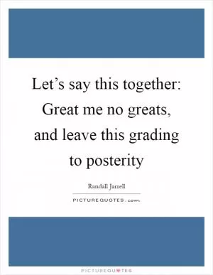 Let’s say this together: Great me no greats, and leave this grading to posterity Picture Quote #1