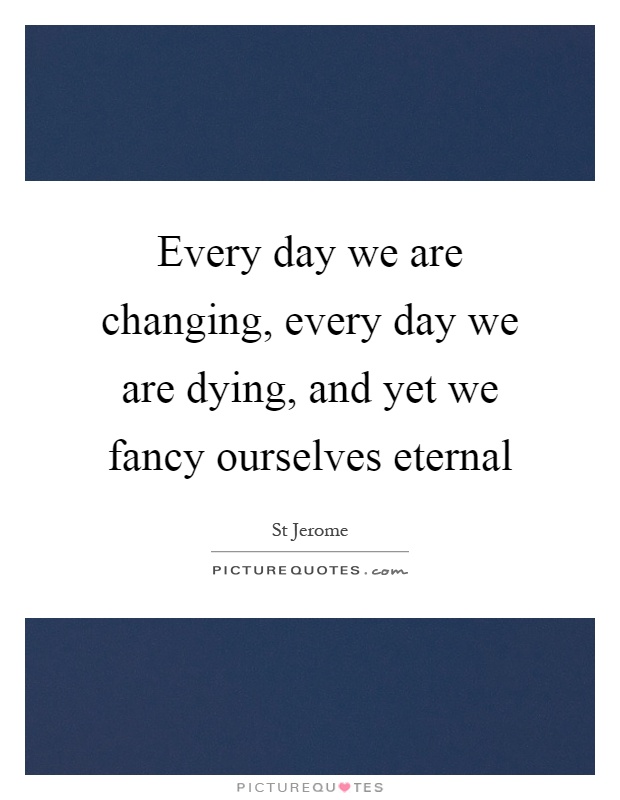Every day we are changing, every day we are dying, and yet we fancy ourselves eternal Picture Quote #1