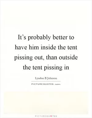 It’s probably better to have him inside the tent pissing out, than outside the tent pissing in Picture Quote #1