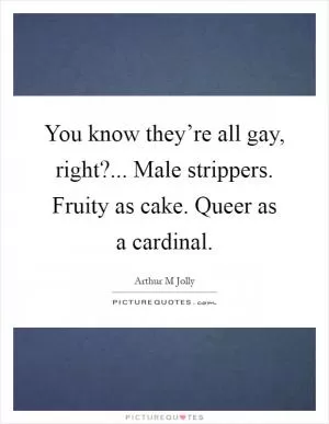 You know they’re all gay, right?... Male strippers. Fruity as cake. Queer as a cardinal Picture Quote #1