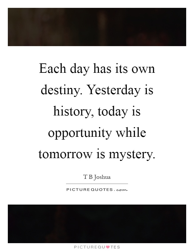 Each day has its own destiny. Yesterday is history, today is opportunity while tomorrow is mystery Picture Quote #1