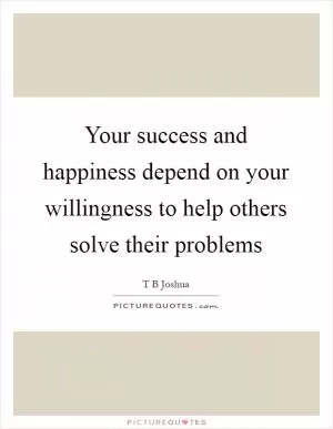 Your success and happiness depend on your willingness to help others solve their problems Picture Quote #1