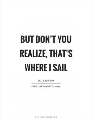 But don’t you realize, that’s where I sail Picture Quote #1