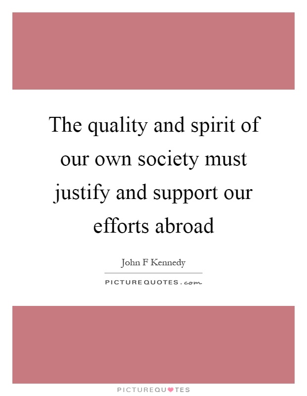 The quality and spirit of our own society must justify and support our efforts abroad Picture Quote #1