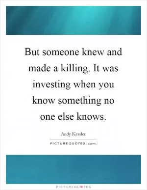 But someone knew and made a killing. It was investing when you know something no one else knows Picture Quote #1