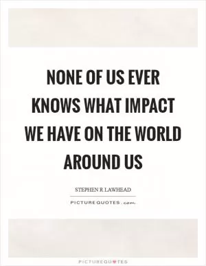 None of us ever knows what impact we have on the world around us Picture Quote #1