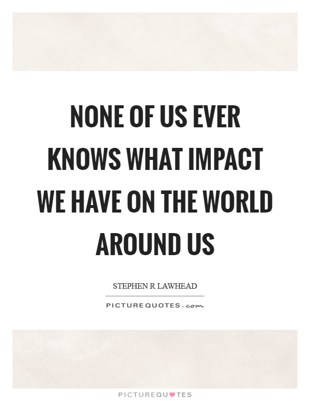 None of us ever knows what impact we have on the world around us Picture Quote #1
