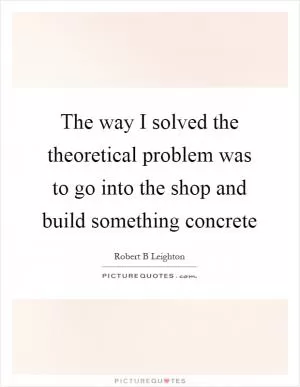 The way I solved the theoretical problem was to go into the shop and build something concrete Picture Quote #1