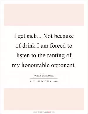 I get sick... Not because of drink I am forced to listen to the ranting of my honourable opponent Picture Quote #1